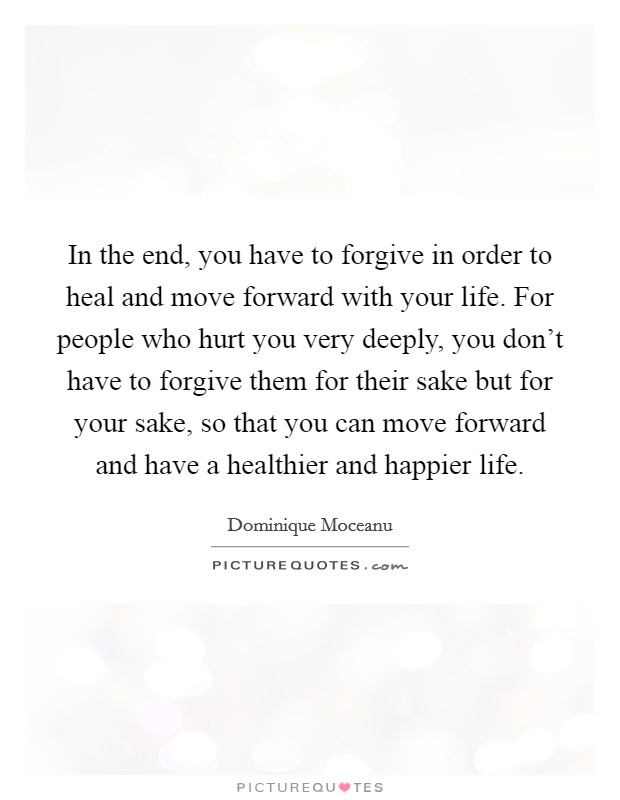 In the end, you have to forgive in order to heal and move forward with your life. For people who hurt you very deeply, you don't have to forgive them for their sake but for your sake, so that you can move forward and have a healthier and happier life. Picture Quote #1