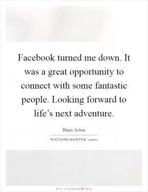 Facebook turned me down. It was a great opportunity to connect with some fantastic people. Looking forward to life’s next adventure Picture Quote #1
