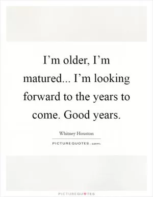 I’m older, I’m matured... I’m looking forward to the years to come. Good years Picture Quote #1