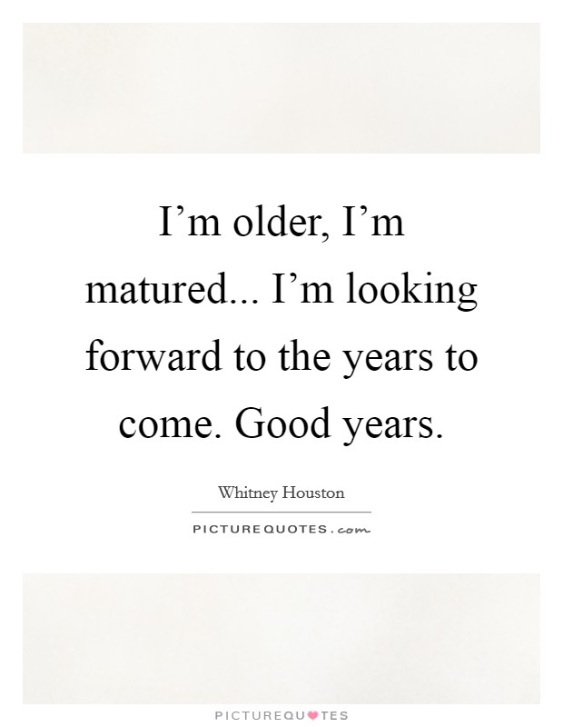 I'm older, I'm matured... I'm looking forward to the years to come. Good years. Picture Quote #1