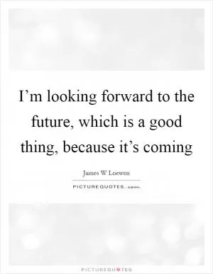 I’m looking forward to the future, which is a good thing, because it’s coming Picture Quote #1