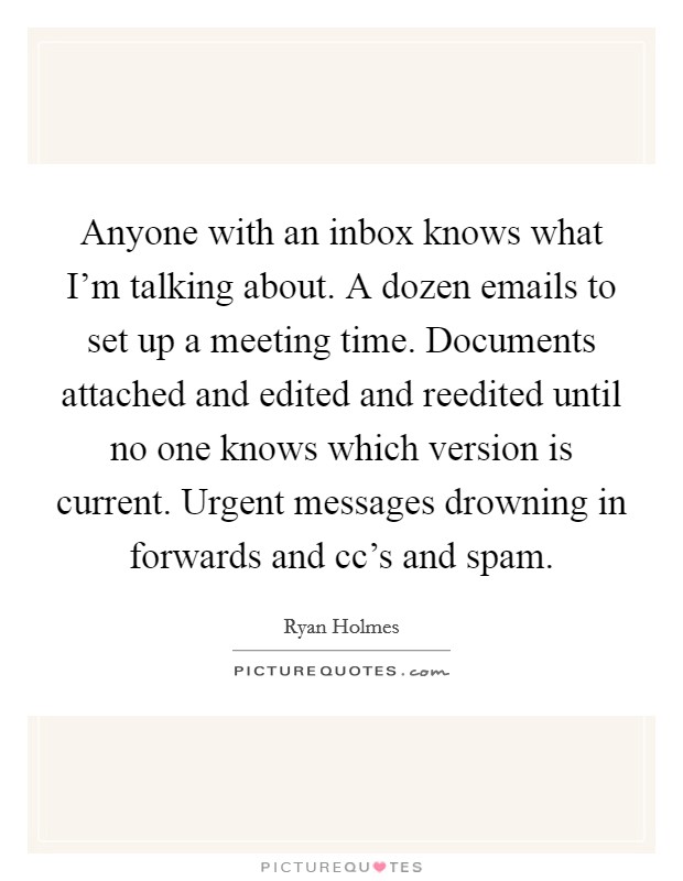 Anyone with an inbox knows what I'm talking about. A dozen emails to set up a meeting time. Documents attached and edited and reedited until no one knows which version is current. Urgent messages drowning in forwards and cc's and spam. Picture Quote #1