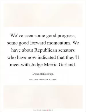 We’ve seen some good progress, some good forward momentum. We have about Republican senators who have now indicated that they’ll meet with Judge Merric Garland Picture Quote #1