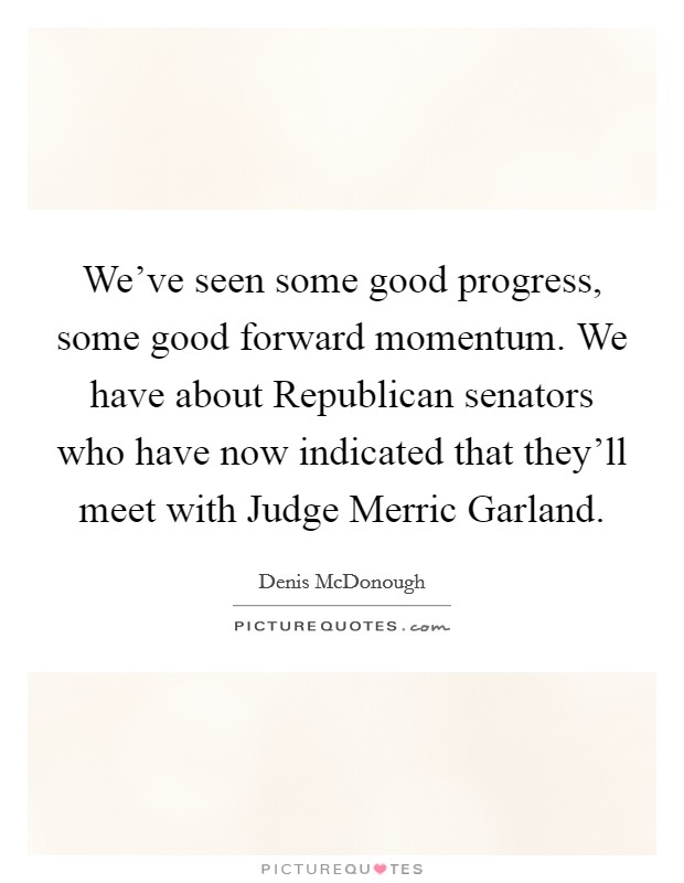 We've seen some good progress, some good forward momentum. We have about Republican senators who have now indicated that they'll meet with Judge Merric Garland. Picture Quote #1