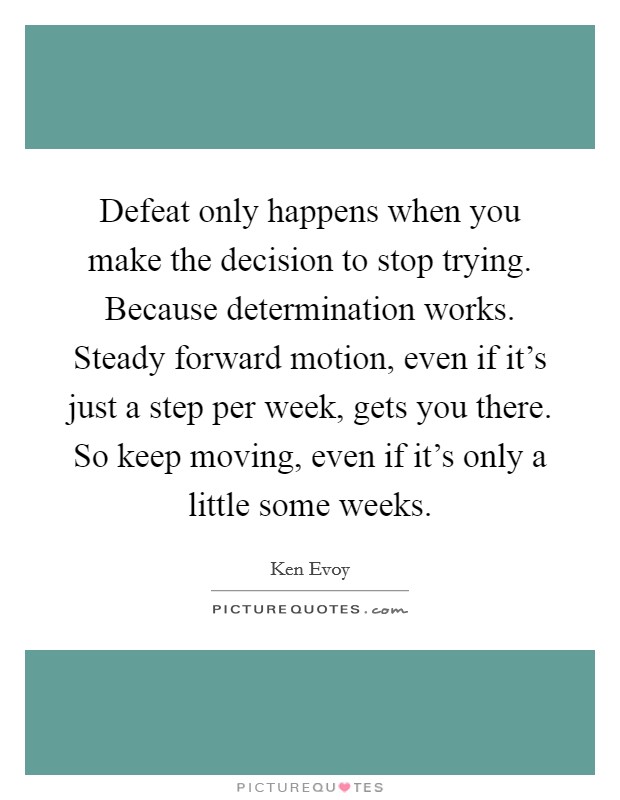Defeat only happens when you make the decision to stop trying. Because determination works. Steady forward motion, even if it's just a step per week, gets you there. So keep moving, even if it's only a little some weeks. Picture Quote #1