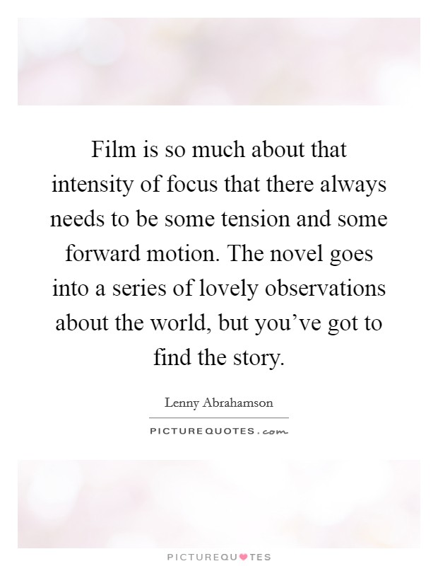 Film is so much about that intensity of focus that there always needs to be some tension and some forward motion. The novel goes into a series of lovely observations about the world, but you've got to find the story. Picture Quote #1
