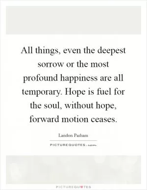 All things, even the deepest sorrow or the most profound happiness are all temporary. Hope is fuel for the soul, without hope, forward motion ceases Picture Quote #1