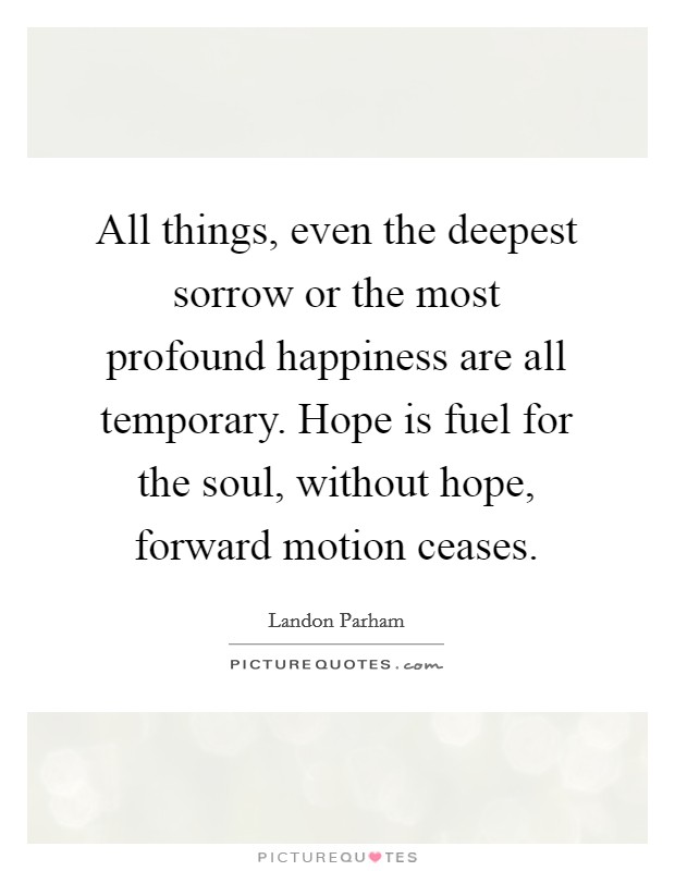 All things, even the deepest sorrow or the most profound happiness are all temporary. Hope is fuel for the soul, without hope, forward motion ceases. Picture Quote #1