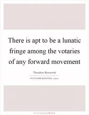 There is apt to be a lunatic fringe among the votaries of any forward movement Picture Quote #1