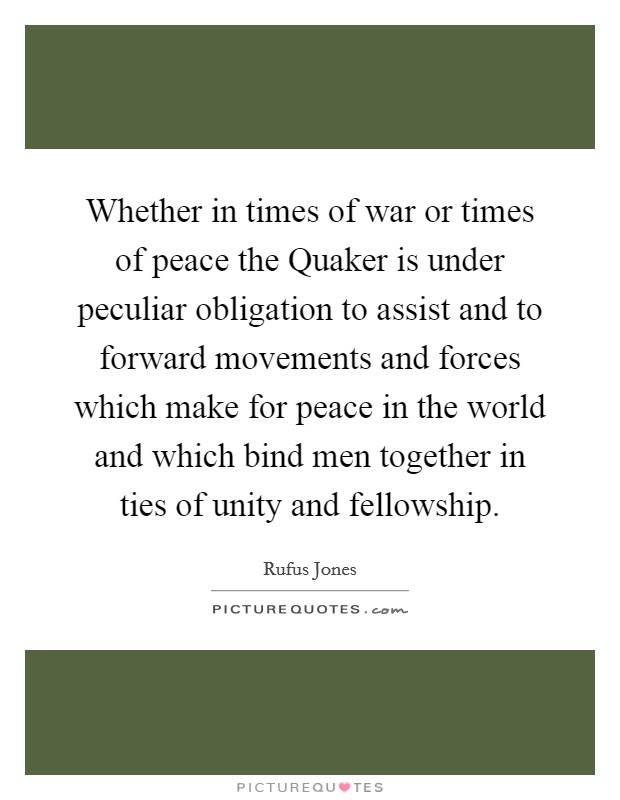 Whether in times of war or times of peace the Quaker is under peculiar obligation to assist and to forward movements and forces which make for peace in the world and which bind men together in ties of unity and fellowship. Picture Quote #1