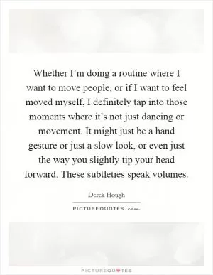Whether I’m doing a routine where I want to move people, or if I want to feel moved myself, I definitely tap into those moments where it’s not just dancing or movement. It might just be a hand gesture or just a slow look, or even just the way you slightly tip your head forward. These subtleties speak volumes Picture Quote #1