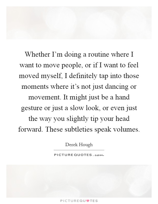 Whether I'm doing a routine where I want to move people, or if I want to feel moved myself, I definitely tap into those moments where it's not just dancing or movement. It might just be a hand gesture or just a slow look, or even just the way you slightly tip your head forward. These subtleties speak volumes. Picture Quote #1