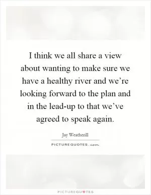 I think we all share a view about wanting to make sure we have a healthy river and we’re looking forward to the plan and in the lead-up to that we’ve agreed to speak again Picture Quote #1