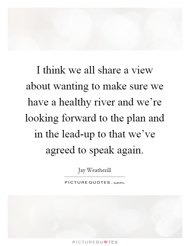 I think we all share a view about wanting to make sure we have a healthy river and we're looking forward to the plan and in the lead-up to that we've agreed to speak again. Picture Quote #1