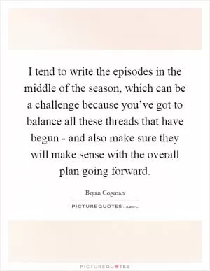 I tend to write the episodes in the middle of the season, which can be a challenge because you’ve got to balance all these threads that have begun - and also make sure they will make sense with the overall plan going forward Picture Quote #1