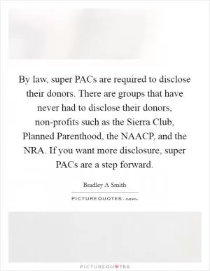 By law, super PACs are required to disclose their donors. There are groups that have never had to disclose their donors, non-profits such as the Sierra Club, Planned Parenthood, the NAACP, and the NRA. If you want more disclosure, super PACs are a step forward Picture Quote #1