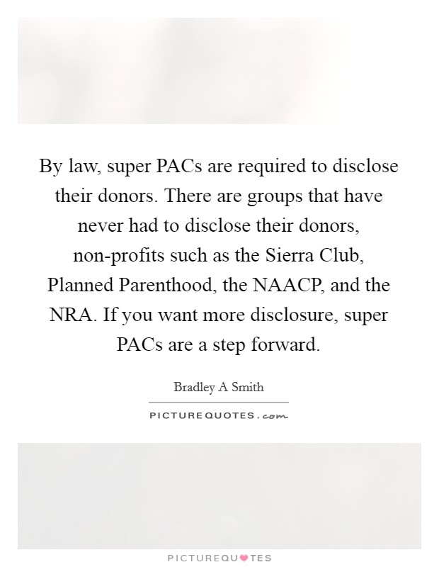 By law, super PACs are required to disclose their donors. There are groups that have never had to disclose their donors, non-profits such as the Sierra Club, Planned Parenthood, the NAACP, and the NRA. If you want more disclosure, super PACs are a step forward. Picture Quote #1