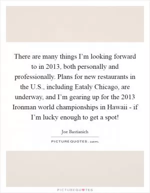 There are many things I’m looking forward to in 2013, both personally and professionally. Plans for new restaurants in the U.S., including Eataly Chicago, are underway, and I’m gearing up for the 2013 Ironman world championships in Hawaii - if I’m lucky enough to get a spot! Picture Quote #1