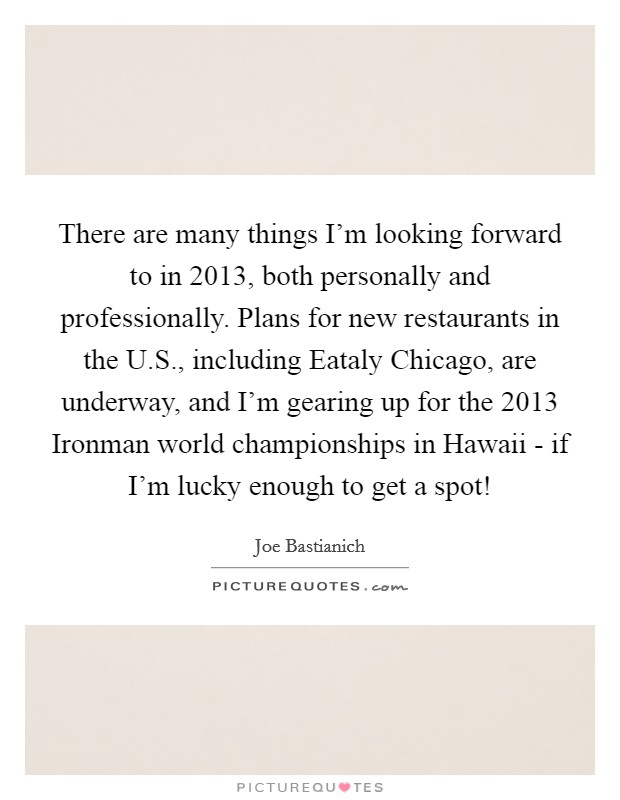 There are many things I'm looking forward to in 2013, both personally and professionally. Plans for new restaurants in the U.S., including Eataly Chicago, are underway, and I'm gearing up for the 2013 Ironman world championships in Hawaii - if I'm lucky enough to get a spot! Picture Quote #1