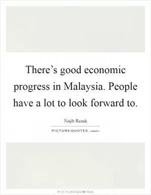 There’s good economic progress in Malaysia. People have a lot to look forward to Picture Quote #1