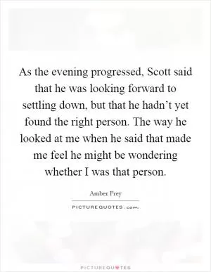 As the evening progressed, Scott said that he was looking forward to settling down, but that he hadn’t yet found the right person. The way he looked at me when he said that made me feel he might be wondering whether I was that person Picture Quote #1