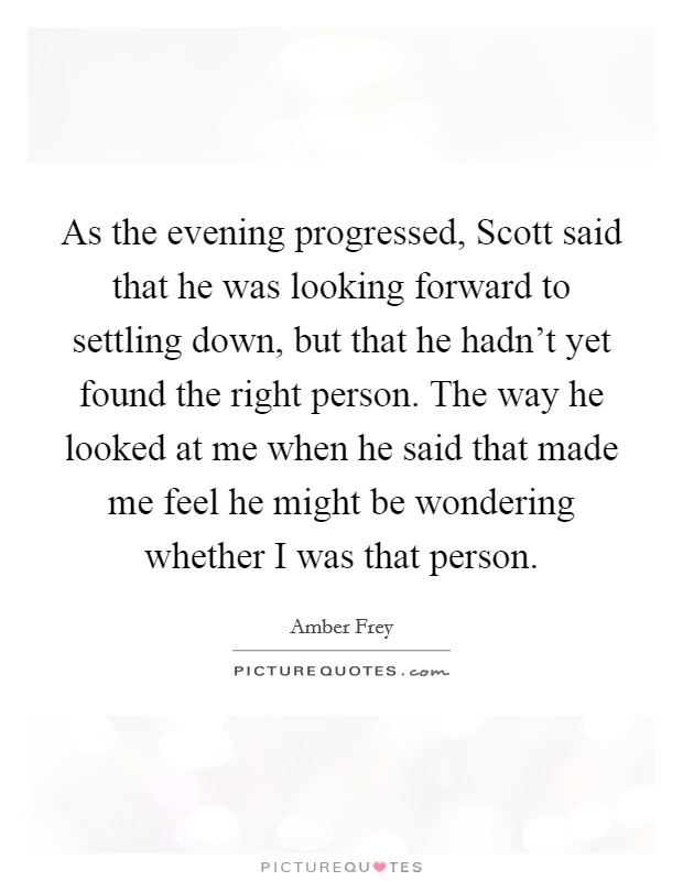 As the evening progressed, Scott said that he was looking forward to settling down, but that he hadn't yet found the right person. The way he looked at me when he said that made me feel he might be wondering whether I was that person. Picture Quote #1
