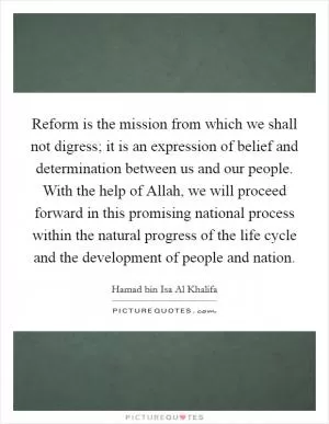 Reform is the mission from which we shall not digress; it is an expression of belief and determination between us and our people. With the help of Allah, we will proceed forward in this promising national process within the natural progress of the life cycle and the development of people and nation Picture Quote #1