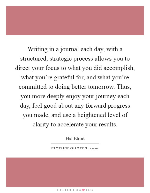 Writing in a journal each day, with a structured, strategic process allows you to direct your focus to what you did accomplish, what you’re grateful for, and what you’re committed to doing better tomorrow. Thus, you more deeply enjoy your journey each day, feel good about any forward progress you made, and use a heightened level of clarity to accelerate your results Picture Quote #1