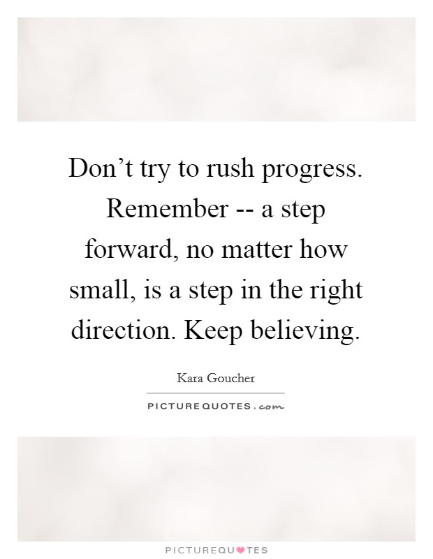 Don't try to rush progress. Remember -- a step forward, no matter how small, is a step in the right direction. Keep believing. Picture Quote #1