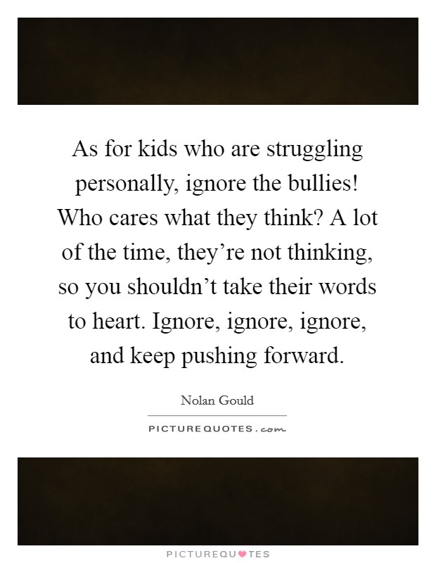 As for kids who are struggling personally, ignore the bullies! Who cares what they think? A lot of the time, they're not thinking, so you shouldn't take their words to heart. Ignore, ignore, ignore, and keep pushing forward. Picture Quote #1