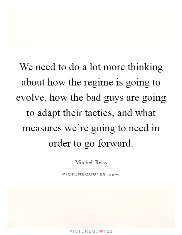 We need to do a lot more thinking about how the regime is going to evolve, how the bad guys are going to adapt their tactics, and what measures we're going to need in order to go forward. Picture Quote #1