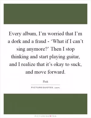 Every album, I’m worried that I’m a dork and a fraud - ‘What if I can’t sing anymore?’ Then I stop thinking and start playing guitar, and I realize that it’s okay to suck, and move forward Picture Quote #1