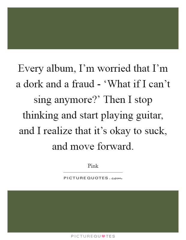 Every album, I'm worried that I'm a dork and a fraud - ‘What if I can't sing anymore?' Then I stop thinking and start playing guitar, and I realize that it's okay to suck, and move forward. Picture Quote #1