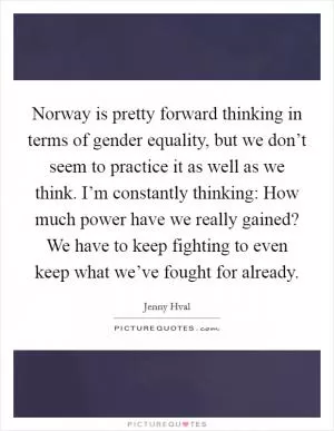 Norway is pretty forward thinking in terms of gender equality, but we don’t seem to practice it as well as we think. I’m constantly thinking: How much power have we really gained? We have to keep fighting to even keep what we’ve fought for already Picture Quote #1