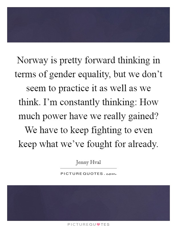 Norway is pretty forward thinking in terms of gender equality, but we don't seem to practice it as well as we think. I'm constantly thinking: How much power have we really gained? We have to keep fighting to even keep what we've fought for already. Picture Quote #1