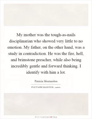 My mother was the tough-as-nails disciplinarian who showed very little to no emotion. My father, on the other hand, was a study in contradiction. He was the fire, hell, and brimstone preacher, while also being incredibly gentle and forward thinking. I identify with him a lot Picture Quote #1