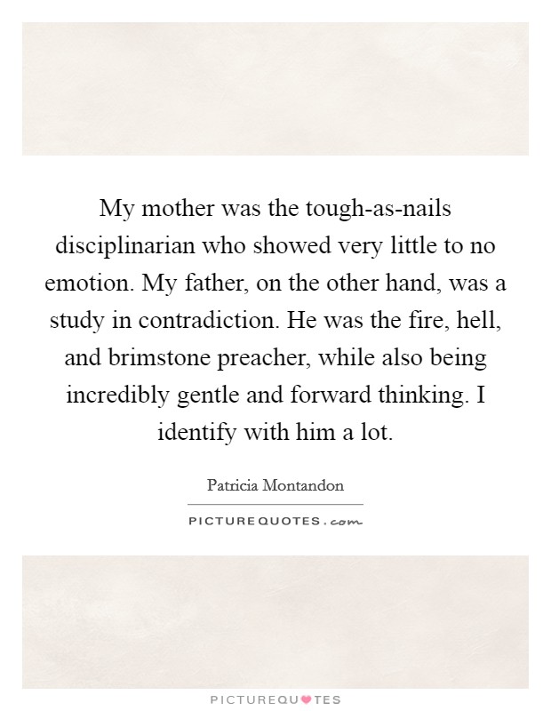 My mother was the tough-as-nails disciplinarian who showed very little to no emotion. My father, on the other hand, was a study in contradiction. He was the fire, hell, and brimstone preacher, while also being incredibly gentle and forward thinking. I identify with him a lot. Picture Quote #1