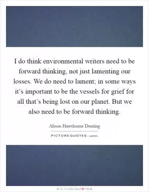 I do think environmental writers need to be forward thinking, not just lamenting our losses. We do need to lament; in some ways it’s important to be the vessels for grief for all that’s being lost on our planet. But we also need to be forward thinking Picture Quote #1