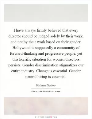 I have always firmly believed that every director should be judged solely by their work, and not by their work based on their gender. Hollywood is supposedly a community of forward-thinking and progressive people, yet this horrific situation for women directors persists. Gender discrimination stigmatizes our entire industry. Change is essential. Gender neutral hiring is essential Picture Quote #1
