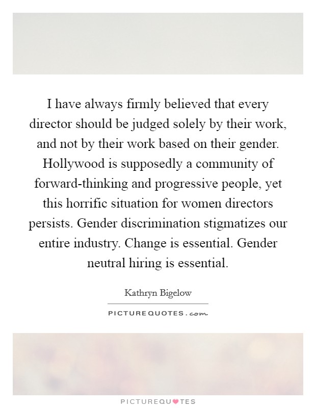 I have always firmly believed that every director should be judged solely by their work, and not by their work based on their gender. Hollywood is supposedly a community of forward-thinking and progressive people, yet this horrific situation for women directors persists. Gender discrimination stigmatizes our entire industry. Change is essential. Gender neutral hiring is essential. Picture Quote #1