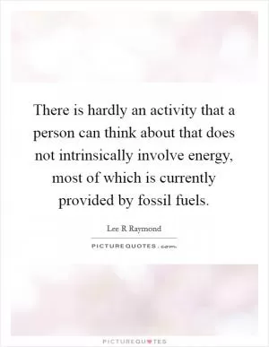There is hardly an activity that a person can think about that does not intrinsically involve energy, most of which is currently provided by fossil fuels Picture Quote #1