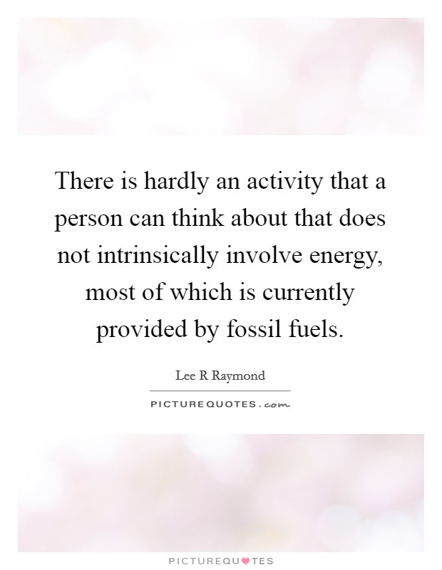 There is hardly an activity that a person can think about that does not intrinsically involve energy, most of which is currently provided by fossil fuels. Picture Quote #1
