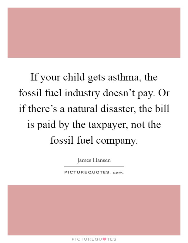 If your child gets asthma, the fossil fuel industry doesn’t pay. Or if there’s a natural disaster, the bill is paid by the taxpayer, not the fossil fuel company Picture Quote #1