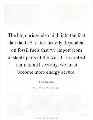 The high prices also highlight the fact that the U.S. is too heavily dependent on fossil fuels that we import from unstable parts of the world. To protect our national security, we must become more energy secure Picture Quote #1