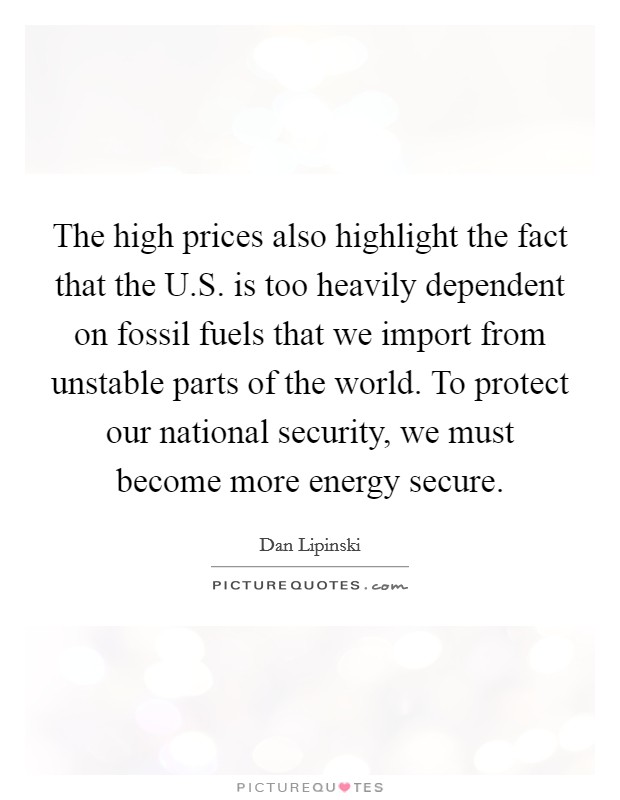 The high prices also highlight the fact that the U.S. is too heavily dependent on fossil fuels that we import from unstable parts of the world. To protect our national security, we must become more energy secure. Picture Quote #1