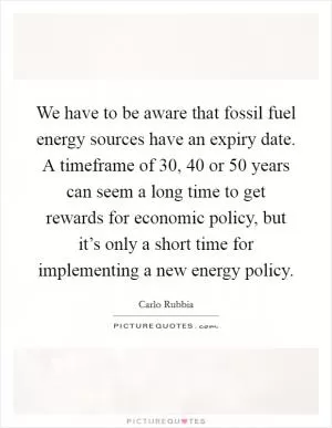 We have to be aware that fossil fuel energy sources have an expiry date. A timeframe of 30, 40 or 50 years can seem a long time to get rewards for economic policy, but it’s only a short time for implementing a new energy policy Picture Quote #1