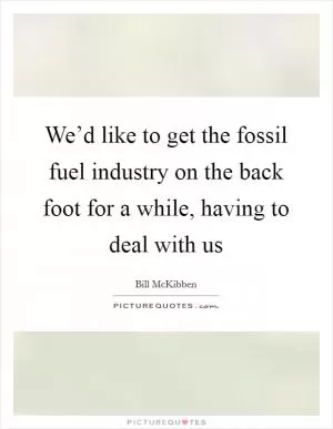 We’d like to get the fossil fuel industry on the back foot for a while, having to deal with us Picture Quote #1