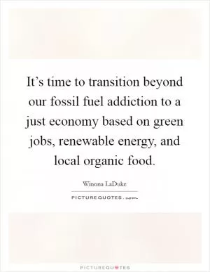 It’s time to transition beyond our fossil fuel addiction to a just economy based on green jobs, renewable energy, and local organic food Picture Quote #1
