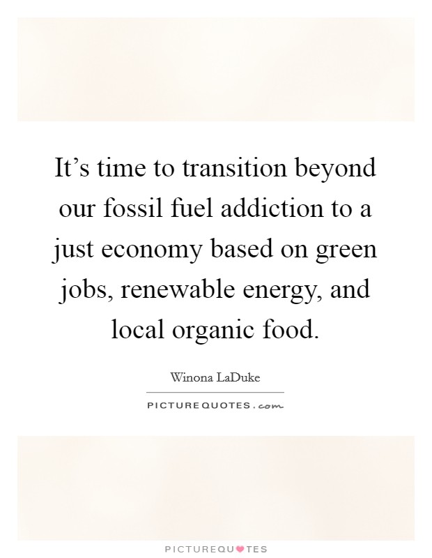 It's time to transition beyond our fossil fuel addiction to a just economy based on green jobs, renewable energy, and local organic food. Picture Quote #1