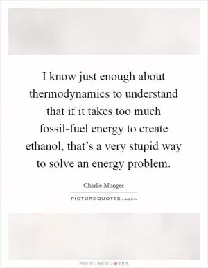 I know just enough about thermodynamics to understand that if it takes too much fossil-fuel energy to create ethanol, that’s a very stupid way to solve an energy problem Picture Quote #1